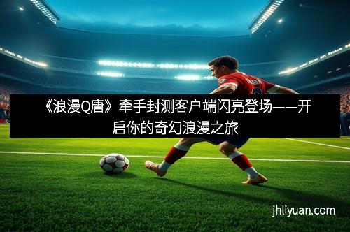 《浪漫Q唐》牵手封测客户端闪亮登场——开启你的奇幻浪漫之旅