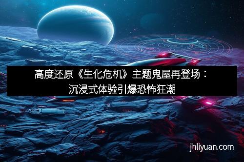 高度还原《生化危机》主题鬼屋再登场：沉浸式体验引爆恐怖狂潮